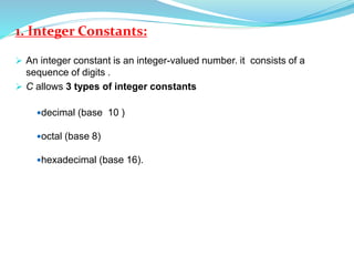 1. Integer Constants:
 An integer constant is an integer-valued number. it consists of a
sequence of digits .
 C allows 3 types of integer constants
decimal (base 10 )
octal (base 8)
hexadecimal (base 16).
 