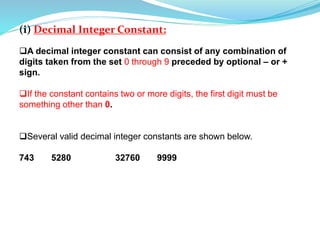 (i) Decimal Integer Constant:
A decimal integer constant can consist of any combination of
digits taken from the set 0 through 9 preceded by optional – or +
sign.
If the constant contains two or more digits, the first digit must be
something other than 0.
Several valid decimal integer constants are shown below.
743 5280 32760 9999
 