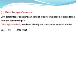 (ii) Octal Integer Constant:
An octal integer constant can consist of any combination of digits taken
from the set 0 through 7.
first digit must be 0,in order to identify the constant as an octal number.
Eg.: 01 ,0743 ,0551
 