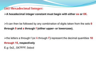 (iii) Hexadecimal Integer:
A hexadecimal integer constant must begin with either ox or 0X.
It can then be followed by any combination of digits taken from the sets 0
through 9 and a through f (either upper- or lowercase).
the letters a through f (or A through F) represent the decimal quantities 10
through 15, respectively
E.g: 0x2,, 0X7FFF, 0xbcd
 