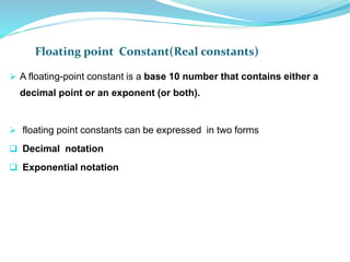 Floating point Constant(Real constants)
 A floating-point constant is a base 10 number that contains either a
decimal point or an exponent (or both).
 floating point constants can be expressed in two forms
 Decimal notation
 Exponential notation
 