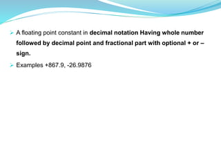  A floating point constant in decimal notation Having whole number
followed by decimal point and fractional part with optional + or –
sign.
 Examples +867.9, -26.9876
 