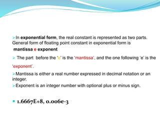 In exponential form, the real constant is represented as two parts.
General form of floating point constant in exponential form is
mantissa e exponent
 The part before the ‘e’ is the ‘mantissa’, and the one following ‘e’ is the
‘exponent’.
Mantissa is either a real number expressed in decimal notation or an
integer.
Exponent is an integer number with optional plus or minus sign.
 1.6667E+8, 0.006e-3
 