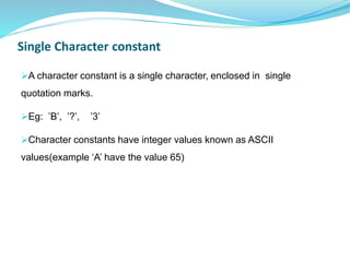 Single Character constant
A character constant is a single character, enclosed in single
quotation marks.
Eg: ’B’, ’?’, ’3’
Character constants have integer values known as ASCII
values(example ‘A’ have the value 65)
 