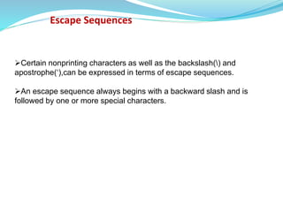 Escape Sequences
Certain nonprinting characters as well as the backslash() and
apostrophe(‘),can be expressed in terms of escape sequences.
An escape sequence always begins with a backward slash and is
followed by one or more special characters.
 
