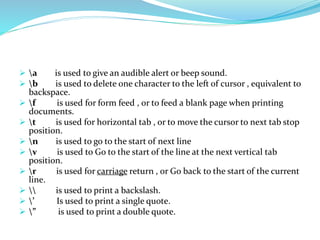  a is used to give an audible alert or beep sound.
 b is used to delete one character to the left of cursor , equivalent to
backspace.
 f is used for form feed , or to feed a blank page when printing
documents.
 t is used for horizontal tab , or to move the cursor to next tab stop
position.
 n is used to go to the start of next line
 v is used to Go to the start of the line at the next vertical tab
position.
 r is used for carriage return , or Go back to the start of the current
line.
  is used to print a backslash.
 ’ Is used to print a single quote.
 ” is used to print a double quote.
 