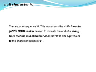 null character 0
The escape sequence 0. This represents the null character
(ASCII OOO), which is used to indicate the end of a string .
Note that the null character constant 0 is not equivalent
to the character constant ‘0’ .
 