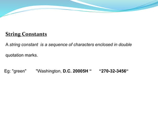 String Constants
A string constant is a sequence of characters enclosed in double
quotation marks.
Eg: "green" "Washington, D.C. 20005H “ “270-32-3456“
 