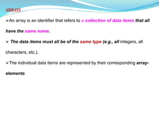 ARRAYS
An array is an identifier that refers to a collection of data items that all
have the same name.
 The data items must all be of the same type (e.g., all integers, all
characters, etc.).
The individual data items are represented by their corresponding array-
elements
 