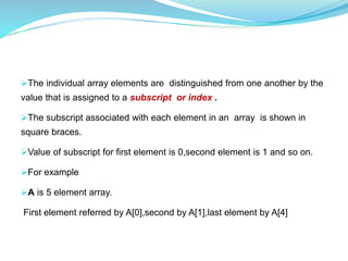 The individual array elements are distinguished from one another by the
value that is assigned to a subscript or index .
The subscript associated with each element in an array is shown in
square braces.
Value of subscript for first element is 0,second element is 1 and so on.
For example
A is 5 element array.
First element referred by A[0],second by A[1],last element by A[4]
 