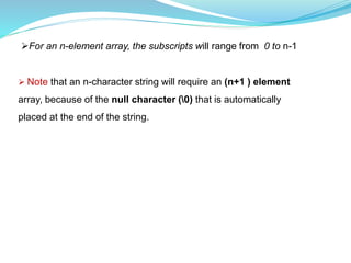 For an n-element array, the subscripts will range from 0 to n-1
 Note that an n-character string will require an (n+1 ) element
array, because of the null character (0) that is automatically
placed at the end of the string.
 