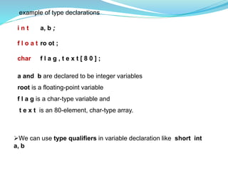 example of type declarations
i n t a, b ;
f l o a t ro ot ;
char f l a g , t e x t [ 8 0 ] ;
a and b are declared to be integer variables
root is a floating-point variable
f l a g is a char-type variable and
t e x t is an 80-element, char-type array.
We can use type qualifiers in variable declaration like short int
a, b
 