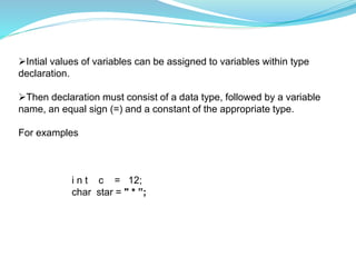 Intial values of variables can be assigned to variables within type
declaration.
Then declaration must consist of a data type, followed by a variable
name, an equal sign (=) and a constant of the appropriate type.
For examples
i n t c = 12;
char star = " * ”;
 