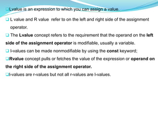Lvalue is an expression to which you can assign a value.
 L value and R value refer to on the left and right side of the assignment
operator.
 The Lvalue concept refers to the requirement that the operand on the left
side of the assignment operator is modifiable, usually a variable.
 l-values can be made nonmodifiable by using the const keyword;
Rvalue concept pulls or fetches the value of the expression or operand on
the right side of the assignment operator.
l-values are r-values but not all r-values are l-values.
 