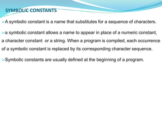 SYMBOLIC CONSTANTS
A symbolic constant is a name that substitutes for a sequence of characters.
a symbolic constant allows a name to appear in place of a numeric constant,
a character constant or a string. When a program is compiled, each occurrence
of a symbolic constant is replaced by its corresponding character sequence.
Symbolic constants are usually defined at the beginning of a program.
 