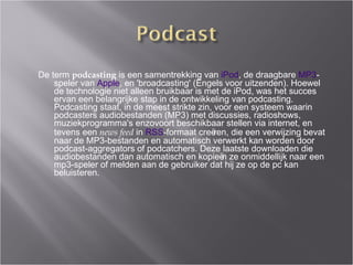 De term  podcasting  is een samentrekking van  iPod , de draagbare  MP3 -speler van  Apple , en 'broadcasting' (Engels voor uitzenden). Hoewel de technologie niet alleen bruikbaar is met de iPod, was het succes ervan een belangrijke stap in de ontwikkeling van podcasting. Podcasting staat, in de meest strikte zin, voor een systeem waarin podcasters audiobestanden (MP3) met discussies, radioshows, muziekprogramma's enzovoort beschikbaar stellen via internet, en tevens een  news feed  in  RSS -formaat cre ëre n, die een verwijzing bevat naar de MP3-bestanden en automatisch verwerkt kan worden door podcast-aggregators of podcatchers. Deze laatste downloaden die audiobestanden dan automatisch en kopieën ze onmiddellijk naar een mp3-speler of melden aan de gebruiker dat hij ze op de pc kan beluisteren. 