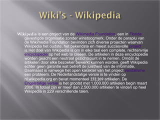 Wikipedia  is een project van de  Wikimedia Foundation , een in  Florida  gevestigde organisatie zonder winstoogmerk. Onder de paraplu van de Wikimedia Foundation bevinden zich diverse projecten waarvan Wikipedia het oudste, het bekendste en meest succesvolle  project  is.Het doel van Wikipedia is om in elke taal een complete, rechtenvrije  encyclopedie  op het web te cre e e n. De artikelen in deze encyclopedie worden geacht een neutraal gezichtspunt in te nemen. Omdat de artikelen door elke bezoeker bewerkt kunnen worden, geeft Wikipedia echter geen garantie wat betreft de juistheid van de informatie. Daarnaast is vanwege het open karakter van het project  vandalisme  een probleem. De Nederlandstalige versie is te vinden op nl.wikipedia.org en bevat momenteel  232.269  artikelen. De  Engelstalige versie  is het grootst met 1.000.000 artikelen begin maart 2006. In totaal zijn er meer dan 2.500.000 artikelen te vinden op heel Wikipedia in 229 verschillende talen. 