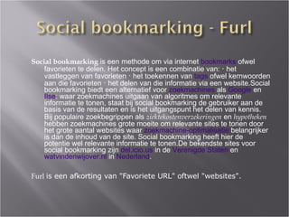 Social bookmarking  is een methode om via internet  bookmarks  ofwel favorieten te delen. Het concept is een combinatie van: ･ het vastleggen van favorieten ･ het toekennen van  tags  ofwel kernwoorden aan die favorieten ･ het delen van die informatie via een website.Social bookmarking biedt een alternatief voor  zoekmachines  als  Google  en  Ilse : waar zoekmachines uitgaan van algoritmes om relevante informatie te tonen, staat bij social bookmarking de gebruiker aan de basis van de resultaten en is het uitgangspunt het delen van kennis. Bij populaire zoekbegrippen als  ziektekostenverzekeringen  en  hypotheken  hebben zoekmachines grote moeite om relevante sites te tonen door het grote aantal websites waar  zoekmachine-optimalisatie  belangrijker is dan de inhoud van de site. Social bookmarking heeft hier de potentie w el   relevante informatie te tonen.De bekendste sites voor social bookmarking zijn  del.icio.us  in de  Verenigde Staten  en  watvindenwijover.nl  in  Nederland . Furl   is een afkorting van "Favoriete URL" oftwel "websites". 