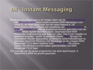 Windows Live Messenger  is de huidige naam van de  instant messenger  van  Microsofts   MSN . Deze heette voorheen MSN Messenger (v oo r  versie 8), de naam waaronder het het meest bekend is. De naamwijziging lag in verband met opsplitsing van  Microsoft Network  in  MSN  en  Windows Live .Met dit programma kunnen gebruikers met een  Live ID  elkaar digitale berichten sturen. Daarnaast biedt MSN Messenger ondersteuning voor audio en video. Ook is het mogelijk om spelletjes te spelen, "winks" te versturen (kleine  Flash -filmpjes die automatisch worden afgespeeld), dynamische schermafbeeldingen te gebruiken enzovoort.Windows Live Messenger en de vroegere MSN Messenger 7.5 is alleen bestemd voor  Windows XP . De oudere versies van Windows kunnen alleen gebruikmaken van MSN Messenger 7.0 of lager. ICQ was een van de eerste programma’s die deze dienst boodt. In Nederland is MSN het grootst geworden. 