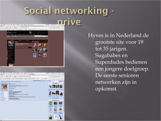Hyves is in Nederland de grootste site voor 19 tot 35 jarigen. Sugababes en Superdudes bedienen een jongere doelgroep. De eerste senioren netwerken zijn in opkomst. 