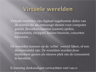 Virtuele werelden zijn digitaal nagebootste delen van de wereld die als entourage dienen voor computer games. Bezoekers kunnen (samen) spelen, interacteren, shoppen, huizen bouwen, concerten bijwonen.... De werelden kunnen op de ‘echte’  wereld lijken, of een droomwereld zijn. De werelden worden door marketeers gezien als nieuwe plek om de consument te bereiken. E-learning deskundigen verwachten veel van e-learning.   