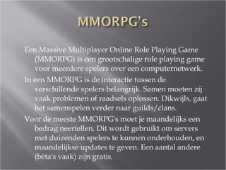 Een Massive Multiplayer Online Role Playing Game (MMORPG) is een grootschalige role playing game voor meerdere spelers over een computernetwerk.  In een MMORPG is de interactie tussen de verschillende spelers belangrijk. Samen moeten zij vaak problemen of raadsels oplossen. Dikwijls, gaat het samenspelen verder naar guilds/clans.  Voor de meeste MMORPG's moet je maandelijks een bedrag neertellen. Dit wordt gebruikt om servers met duizenden spelers te kunnen onderhouden, en maandelijkse updates te geven. Een aantal andere (bèta's vaak) zijn gratis.  