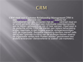 CRM  staat voor  Customer Relationship Management .CRM is een  werkwijze  alsmede een  technologie , waarbij het optimaliseren van alle contacten met de  klant  centraal staat en er wordt getracht elke klant een individuele waardepropositie aan te bieden gebaseerd op zijn of haar wensen. Daarnaast is de gedachte achter CRM dat klanten een betere behandeling krijgen naarmate zij een hogere waarde vertegenwoordigen voor de organisatie. Bepaalde marketing-denkers menen zelfs dat bij een optimale invulling van de strategie klanten waarop de organisatie verlies leidt moeten worden gemotiveerd een andere leverancier/ dienstverlener te zoeken (de-marketen). 