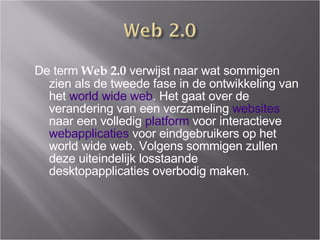 De term  Web 2.0  verwijst naar wat sommigen zien als de tweede fase in de ontwikkeling van het  world wide web . Het gaat over de verandering van een verzameling  websites  naar een volledig  platform  voor interactieve  webapplicaties  voor eindgebruikers op het world wide web. Volgens sommigen zullen deze uiteindelijk losstaande desktopapplicaties overbodig maken. 
