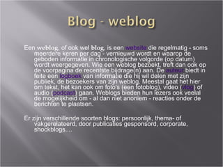 Een  weblog , of ook wel  blog , is een  website  die regelmatig - soms meerdere keren per dag - vernieuwd wordt en waarop de geboden informatie in chronologische volgorde (op datum) wordt weergegeven. Wie een weblog bezoekt, treft dan ook op de voorpagina de recentste bijdrage(n) aan. De  auteur  biedt in feite een  logboek  van informatie die hij wil delen met zijn publiek, de bezoekers van zijn weblog. Meestal gaat het hier om tekst, het kan ook om foto's (een fotoblog), video ( vlog ) of audio ( podcast ) gaan. Weblogs bieden hun lezers ook veelal de mogelijkheid om - al dan niet anoniem - reacties onder de berichten te plaatsen.  Er zijn verschillende soorten blogs: persoonlijk, thema- of vakgerelateerd, door publicaties gesponsord, corporate, shockblogs.... 