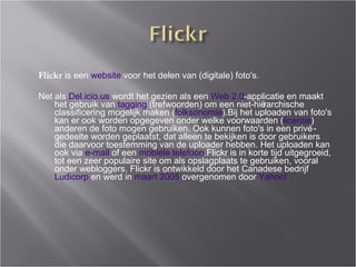 Flickr  is een  website  voor het delen van (digitale) foto's.  Net als  Del.icio.us  wordt het gezien als een  Web 2.0 -applicatie en maakt het gebruik van  tagging  (trefwoorden) om een niet-hi ër a rchische classificering mogelijk maken ( folksonomie ). Bij het uploaden van foto's kan er ook worden opgegeven onder welke voorwaarden ( licentie ) anderen de foto mogen gebruiken. Ook kunnen foto's in een privé-g e deelte worden geplaatst, dat alleen te bekijken is door gebruikers die daarvoor toestemming van de uploader hebben. Het uploaden kan ook via  e-mail  of een  mobiele telefoon .Flickr is in korte tijd uitgegroeid, tot een zeer populaire site om als opslagplaats te gebruiken, vooral onder webloggers. Flickr is ontwikkeld door het Canadese bedrijf  Ludicorp  en werd in  maart 2005  overgenomen door  Yahoo! 