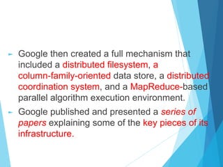 ► Google then created a full mechanism that
included a distributed filesystem, a
column-family-oriented data store, a distributed
coordination system, and a MapReduce-based
parallel algorithm execution environment.
► Google published and presented a series of
papers explaining some of the key pieces of its
infrastructure.
 