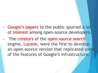 ► Google’s papers to the public spurred a lot
of interest among open-source developers.
► The creators of the open-source search
engine, Lucene, were the first to develop
an open-source version that replicated some
of the features of Google’s infrastructure.
 