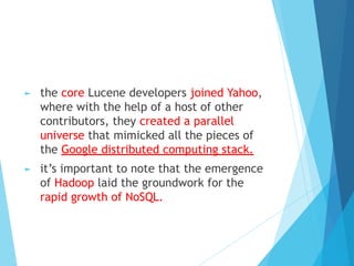 ► the core Lucene developers joined Yahoo,
where with the help of a host of other
contributors, they created a parallel
universe that mimicked all the pieces of
the Google distributed computing stack.
► it’s important to note that the emergence
of Hadoop laid the groundwork for the
rapid growth of NoSQL.
 