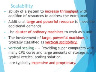 Scalability
► ability of a system to increase throughput with
addition of resources to address the extra load
► Additional large and powerful resource to meet the
additional demands
► Use cluster of ordinary machines to work as a unit.
► The involvement of large, powerful machines is
typically classified as vertical scalability.
► vertical scaling ---- Providing super computers with
many CPU cores and large amounts of storage is a
typical vertical scaling solution.
► are typically expensive and proprietary.
 