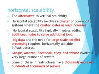 horizontal scalability.
► The alternative to vertical scalability
► Horizontal scalability involves a cluster of commodity
systems where the cluster scales as load increases.
► Horizontal scalability typically involves adding
additional nodes to serve additional load.
► big data and the need for large-scale parallel
processing requires horizontally scalable
infrastructures.
► Google, Amazon, Facebook, eBay, and Yahoo! involve a
very large number of servers.
► Some of these infrastructures have thousands and even
hundreds of thousands of servers.
 