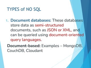 TYPES of NO SQL
1. Document databases: These databases
store data as semi-structured
documents, such as JSON or XML, and
can be queried using document-oriented
query languages.
Document-based: Examples – MongoDB,
CouchDB, Cloudant
 