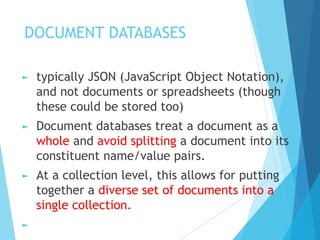 DOCUMENT DATABASES
► typically JSON (JavaScript Object Notation),
and not documents or spreadsheets (though
these could be stored too)
► Document databases treat a document as a
whole and avoid splitting a document into its
constituent name/value pairs.
► At a collection level, this allows for putting
together a diverse set of documents into a
single collection.
►
 