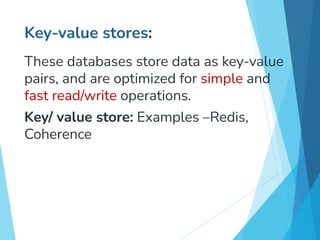Key-value stores:
These databases store data as key-value
pairs, and are optimized for simple and
fast read/write operations.
Key/ value store: Examples –Redis,
Coherence
 