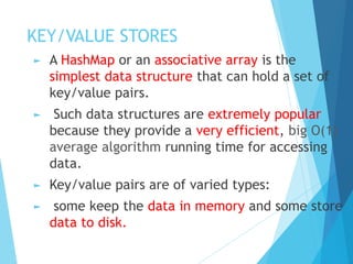 KEY/VALUE STORES
► A HashMap or an associative array is the
simplest data structure that can hold a set of
key/value pairs.
► Such data structures are extremely popular
because they provide a very efficient, big O(1)
average algorithm running time for accessing
data.
► Key/value pairs are of varied types:
► some keep the data in memory and some store
data to disk.
 