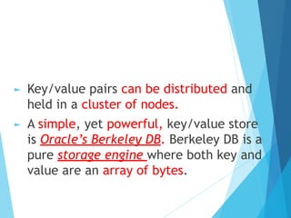 ► Key/value pairs can be distributed and
held in a cluster of nodes.
► A simple, yet powerful, key/value store
is Oracle’s Berkeley DB. Berkeley DB is a
pure storage engine where both key and
value are an array of bytes.
 