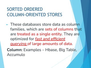 SORTED ORDERED
COLUMN-ORIENTED STORES
► These databases store data as column
families, which are sets of columns that
are treated as a single entity. They are
optimized for fast and efﬁcient
querying of large amounts of data.
Column: Examples – Hbase, Big Table,
Accumulo
 