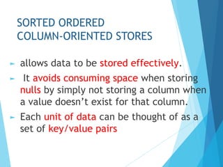 SORTED ORDERED
COLUMN-ORIENTED STORES
► allows data to be stored effectively.
► It avoids consuming space when storing
nulls by simply not storing a column when
a value doesn’t exist for that column.
► Each unit of data can be thought of as a
set of key/value pairs
 