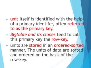 ► unit itself is identified with the help
of a primary identifer, often referred
to as the primary key.
► Bigtable and its clones tend to call
this primary key the row-key.
► units are stored in an ordered-sorted
manner. The units of data are sorted
and ordered on the basis of the
row-key.
 