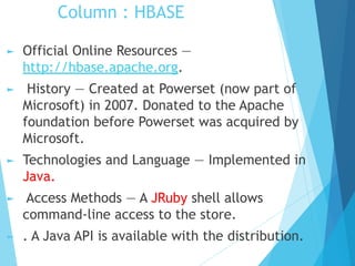 Column : HBASE
► Official Online Resources —
http://hbase.apache.org.
► History — Created at Powerset (now part of
Microsoft) in 2007. Donated to the Apache
foundation before Powerset was acquired by
Microsoft.
► Technologies and Language — Implemented in
Java.
► Access Methods — A JRuby shell allows
command-line access to the store.
► . A Java API is available with the distribution.
 