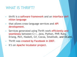 WHAT IS THRIFT?
► thrift is a software framework and an interface defi
nition language
► that allows cross-language services and API
development.
► Services generated using Thrift work efficiently and
seamlessly between C++, Java, Python, PHP, Ruby,
Erlang, Perl, Haskell, C#, Cocoa, Smalltalk, and OCaml.
► Thrift was created by Facebook in 2007.
► It’s an Apache incubator project.
 