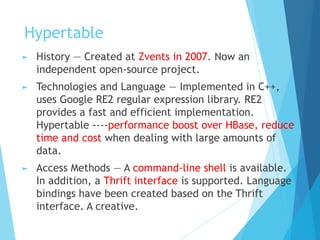 Hypertable
► History — Created at Zvents in 2007. Now an
independent open-source project.
► Technologies and Language — Implemented in C++,
uses Google RE2 regular expression library. RE2
provides a fast and efficient implementation.
Hypertable ----performance boost over HBase, reduce
time and cost when dealing with large amounts of
data.
► Access Methods — A command-line shell is available.
In addition, a Thrift interface is supported. Language
bindings have been created based on the Thrift
interface. A creative.
 