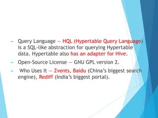 ► Query Language — HQL (Hypertable Query Language)
is a SQL-like abstraction for querying Hypertable
data. Hypertable also has an adapter for Hive.
► Open-Source License — GNU GPL version 2.
► Who Uses It — Zvents, Baidu (China’s biggest search
engine), Rediff (India’s biggest portal).
 