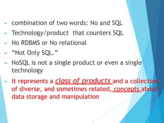 ► combination of two words: No and SQL
► Technology/product that counters SQL
► No RDBMS or No relational
► “Not Only SQL.”
► NoSQL is not a single product or even a single
technology
► It represents a class of products and a collection
of diverse, and sometimes related, concepts about
data storage and manipulation
 