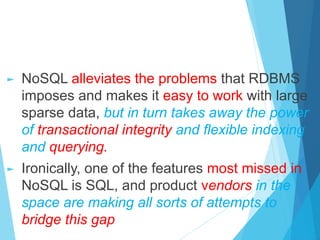 ► NoSQL alleviates the problems that RDBMS
imposes and makes it easy to work with large
sparse data, but in turn takes away the power
of transactional integrity and flexible indexing
and querying.
► Ironically, one of the features most missed in
NoSQL is SQL, and product vendors in the
space are making all sorts of attempts to
bridge this gap
 