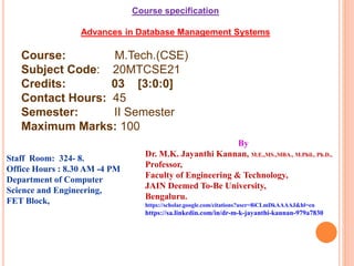 Course specification
Advances in Database Management Systems
Course: M.Tech.(CSE)
Subject Code: 20MTCSE21
Credits: 03 [3:0:0]
Contact Hours: 45
Semester: II Semester
Maximum Marks: 100
By
Dr. M.K. Jayanthi Kannan, M.E.,MS.,MBA., M.Phil., Ph.D.,
Professor,
Faculty of Engineering & Technology,
JAIN Deemed To-Be University,
Bengaluru.
https://scholar.google.com/citations?user=8iCLmDkAAAAJ&hl=en
https://sa.linkedin.com/in/dr-m-k-jayanthi-kannan-979a7830
Staff Room: 324- 8.
Office Hours : 8.30 AM -4 PM
Department of Computer
Science and Engineering,
FET Block,
 